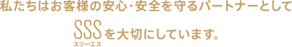 私たちはお客様の安心・安全を守るパートナーとしてSSS（スリーエス）を大切にしています。