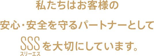 私たちはお客様の安心・安全を守るパートナーとしてSSS（スリーエス）を大切にしています。